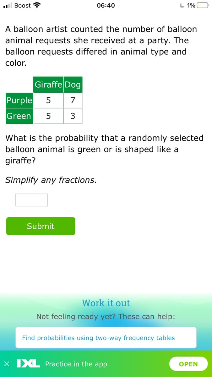 l Boost
06:40
1%
A balloon artist counted the number of balloon
animal requests she received at a party. The
balloon requests differed in animal type and
color.
Giraffe Dog
Purple
7
Green
5
What is the probability that a randomly selected
balloon animal is green or is shaped like a
giraffe?
Simplify any fractions.
Submit
Work it out
Not feeling ready yet? These can help:
Find probabilities using two-way frequency tables
X IXL Practice in the app
OPEN
