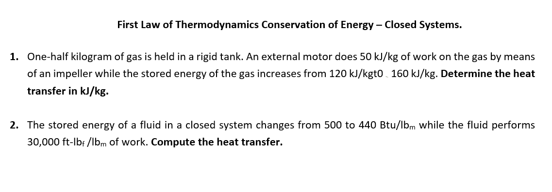 First Law of Thermodynamics Conservation of Energy - Closed Systems.
1. One-half kilogram of gas is held in a rigid tank. An external motor does 50 kJ/kg of work on the gas by means
of an impeller while the stored energy of the gas increases from 120 kJ/kgt0 160 kJ/kg. Determine the heat
transfer in kJ/kg.
2. The stored energy of a fluid in a closed system changes from 500 to 440 Btu/lbm while the fluid performs
30,000 ft-lbf /lbm of work. Compute the heat transfer.
