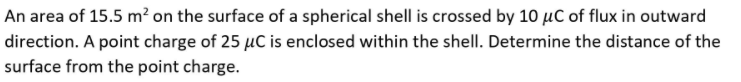 An area of 15.5 m? on the surface of a spherical shell is crossed by 10 µC of flux in outward
direction. A point charge of 25 µC is enclosed within the shell. Determine the distance of the
surface from the point charge.
