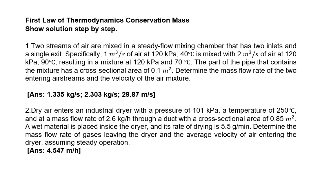 First Law of Thermodynamics Conservation Mass
Show solution step by step.
1.Two streams of air are mixed in a steady-flow mixing chamber that has two inlets and
a single exit. Specifically, 1 m³ /s of air at 120 kPa, 40°C is mixed with 2 m3 /s of air at 120
kPa, 90°C, resulting in a mixture at 120 kPa and 70 °C. The part of the pipe that contains
the mixture has a cross-sectional area of 0.1 m2. Determine the mass flow rate of the two
entering airstreams and the velocity of the air mixture.
[Ans: 1.335 kg/s; 2.303 kg/s; 29.87 m/s]
2.Dry air enters an industrial dryer with a pressure of 101 kPa, a temperature of 250°C,
and at a mass flow rate of 2.6 kg/h through a duct with a cross-sectional area of 0.85 m?.
A wet material is placed inside the dryer, and its rate of drying is 5.5 g/min. Determine the
mass flow rate of gases leaving the dryer and the average velocity of air entering the
dryer, assuming steady operation.
[Ans: 4.547 m/h]
