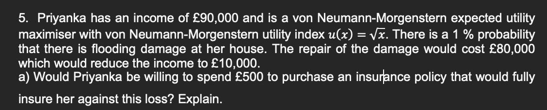 5. Priyanka has an income of £90,000 and is a von Neumann-Morgenstern expected utility
maximiser with von Neumann-Morgenstern utility index u(x) = √x. There is a 1 % probability
that there is flooding damage at her house. The repair of the damage would cost £80,000
which would reduce the income to £10,000.
a) Would Priyanka be willing to spend £500 to purchase an insurance policy that would fully
insure her against this loss? Explain.