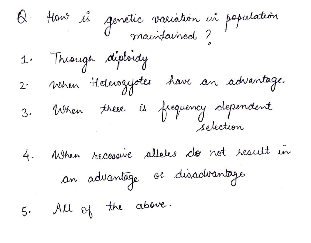 Q. How is
population
variátion in
gonelic
mauintained ?
1. Theough aliploidy
vhen Helenogyotes have an
advantage
2.
frequeneylependent
3.
When
these
is
selection
4.
When receosive alleles do not sesult in
an advamtage
oe disadwantage
All
of
the above .
5.
