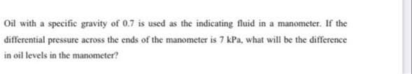 Oil with a specific gravity of 0.7 is used as the indicating fluid in a manometer. If the
differential pressure across the ends of the manometer is 7 kPa, what will be the difference
in oil levels in the manometer?
