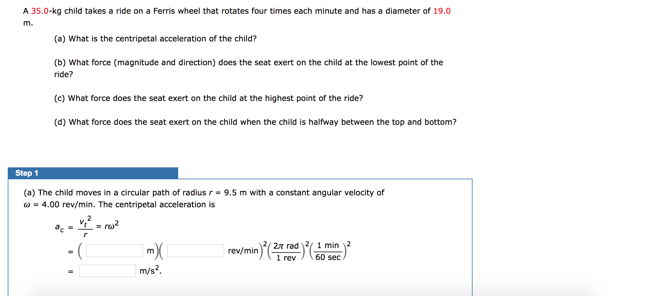 A 35.0-kg child takes a ride on a Ferris wheel that rotates four times each minute and has a diameter of 19.0
m.
(a) What is the centripetal acceleration of the child?
(b) What force (magnitude and direction) does the seat exert on the child at the lowest point of the
ride?
(c) What force does the seat exert on the child at the highest point of the ride?
(d) What force does the seat exert on the child when the child is halfway between the top and bottom?
Step 1
(a) The child moves in a circular path of radius r
9.5 m with a constant angular velocity of
w = 4.00 rev/min. The centripetal acceleration is
v.2
ro2
ас
r
1 min \2
2л rad
rev/min
m
60 sec
1 rev
m/s2
