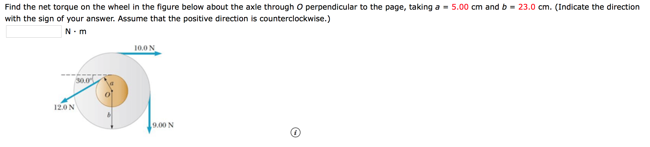 5.00 cm andb = 23.0 cm. (Indicate the direction
Find the net torque on the wheel in the figure below about the axle through O perpendicular to the page, taking a =
with the sign of your answer. Assume that the positive direction is counterclockwise.)
N m
10.0 N
30.0
12.0 N
9.00 N
