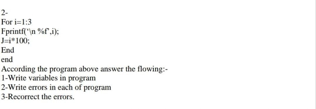 2-
For i=1:3
Fprintf('\n %f,i);
J=i*100;
End
end
According the program above answer the flowing:-
1-Write variables in program
2-Write errors in each of program
3-Recorrect the errors.
