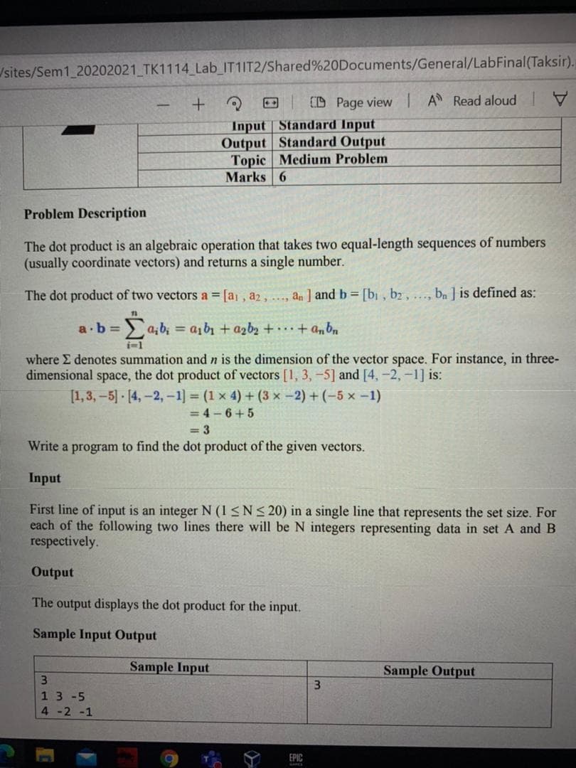 /sites/Sem1 20202021 TK1114 Lab IT1IT2/Shared%20Documents/General/LabFinal(Taksir).
E D Page view A Read aloud I
Input Standard Input
Output Standard Output
Topic Medium Problem
Marks 6
Problem Description
The dot product is an algebraic operation that takes two equal-length sequences of numbers
(usually coordinate vectors) and returns a single number.
The dot product of two vectors a = [a , a2, ..., an ] and b = [bi , b2, ..., bn ] is defined as:
a.b =
aibı + azb2 +...+ anbn
where E denotes summation and n is the dimension of the vector space. For instance, in three-
dimensional space, the dot product of vectors [1, 3, -5] and [4, -2,-1] is:
[1,3, -5] [4,-2,-1] = (1 x 4) + (3 x -2) + (-5 x -1)
= 4 – 6+ 5
= 3
Write a program to find the dot product of the given vectors.
Input
First line of input is an integer N (1<N< 20) in a single line that represents the set size. For
each of the following two lines there will be N integers representing data in set A and B
respectively.
Output
The output displays the dot product for the input.
Sample Input Output
Sample Input
Sample Output
3.
3.
13 -5
4-2 -1
EPIC
