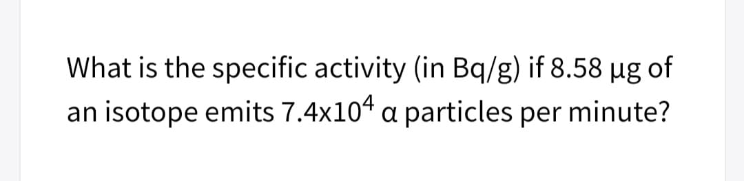 What is the specific activity (in Bq/g) if 8.58 µg of
an isotope emits 7.4x104 a particles per minute?
