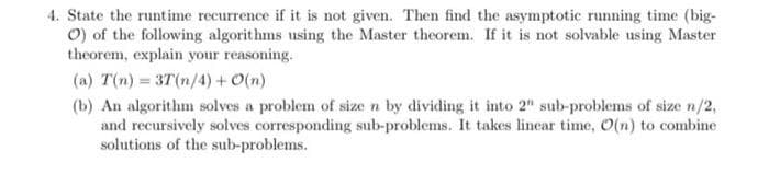 4. State the runtime recurrence if it is not given. Then find the asymptotic running time (big-
O) of the following algorithms using the Master theorem. If it is not solvable using Master
theorem, explain your reasoning.
(a) T(n) = 3T(n/4) +O(n)
(b) An algorithm solves a problem of size n by dividing it into 2" sub-problems of size n/2,
and recursively solves corresponding sub-problems. It takes linear time, 0(n) to combine
solutions of the sub-problems.
