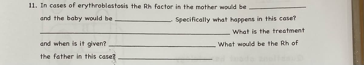 11. In cases of erythroblastosis the Rh factor in the mother would be
and the baby would be
Specifically what happens in this case?
What is the treatment
and when is it given?
What would be the Rh of
the father in this case?
