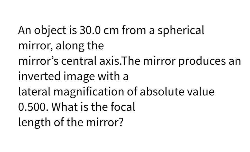 An object is 30.0 cm from a spherical
mirror, along the
mirror's central axis.The mirror produces an
inverted image with a
lateral magnification of absolute value
0.500. What is the focal
length of the mirror?
