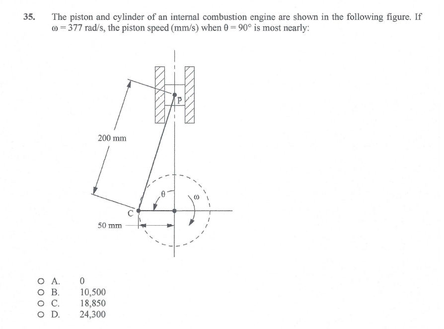 35.
The piston and cylinder of an internal combustion engine are shown in the following figure. If
@ = 377 rad/s, the piston speed (mm/s) when 0= 90° is most nearly:
200 mm
50 mm
O A.
O B.
.
O D.
10,500
18,850
24,300
