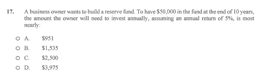 17.
A business owner wants to build a reserve fund. To have $50,000 in the fund at the end of 10 years,
the amount the owner will need to invest annually, assuming an annual return of 5%, is most
nearly:
O A.
$951
ов.
$1,535
.
$2,500
O D.
$3,975
