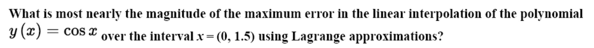 What is most nearly the magnitude of the maximum error in the linear interpolation of the polynomial
y (x) =
= COS x
over the interval x= (0, 1.5) using Lagrange approximations?
