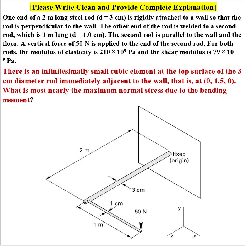 [Please Write Clean and Provide Complete Explanation]
One end of a 2 m long steel rod (d = 3 cm) is rigidly attached to a wall so that the
rod is perpendicular to the wall. The other end of the rod is welded to a second
rod, which is 1 m long (d = 1.0 cm). The second rod is parallel to the wall and the
floor. A vertical force of 50 N is applied to the end of the second rod. For both
rods, the modulus of elasticity is 210 x 10° Pa and the shear modulus is 79 × 10
9 Ра.
There is an infinitesimally small cubic element at the top surface of the 3
cm diameter rod immediately adjacent to the wall, that is, at (0, 1.5, 0).
What is most nearly the maximum normal stress due to the bending
moment?
2 m
fixed
(origin)
3 ст
1 cm
y
50 N
1 m
