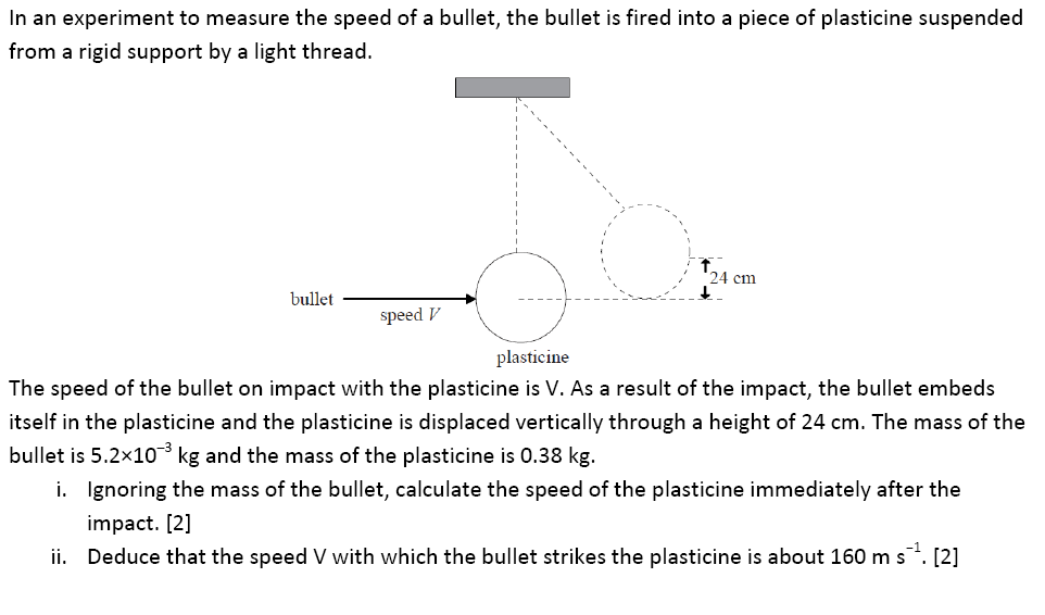 In an experiment to measure the speed of a bullet, the bullet is fired into a piece of plasticine suspended
from a rigid support by a light thread.
24 cm
bullet
speed V
plasticine
The speed of the bullet on impact with the plasticine is V. As a result of the impact, the bullet embeds
itself in the plasticine and the plasticine is displaced vertically through a height of 24 cm. The mass of the
bullet is 5.2x10 kg and the mass of the plasticine is 0.38 kg.
i. Ignoring the mass of the bullet, calculate the speed of the plasticine immediately after the
impact. [2]
ii. Deduce that the speed V with which the bullet strikes the plasticine is about 160 m s. [2]
