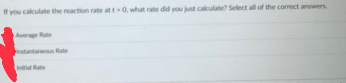 If you calculate the reaction rate at t-0, what rate did you just calculate? Select all of the correct answers.
Average Rate
instantaneous Rate
Initial Rate