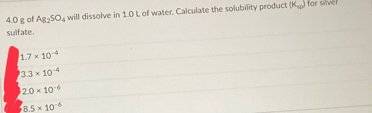 4.0 g of Ag2SO4 will dissolve in 1.0 L of water. Calculate the solubility product (Ksp) for silve
sulfate.
1.7 x 10-4
3.3 x 10-4
2.0 × 10-6
X
8.5 x 10-6