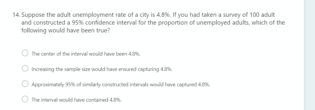 14. Suppose the adult unemployment rate of a city is 4.8%. If you had taken a survey of 100 adult
and constructed a 95% confidence interval for the proportion of unemployed adults, which of the
following would have been true?
The center of the interval would have been 4.8%.
Increasing the sample size would have ensured capturing 4.8%.
Approximately 95% of similarly constructed intervals would have captured 4.8%.
The interval would have contained 4.8%.
