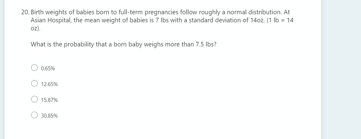 20. Birth weights of babies born to full-term pregnancies follow roughly a normal distribution. At
Asian Hospital, the mean weight of babies is 7 Ibs with a standard deviation of 14oz. (1 lb = 14
oz).
What is the probability that a born baby weighs more than 7.5 Ibs?
0.65%
12.65%
15.87%
30.85%
