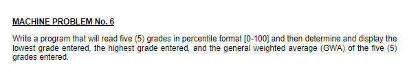 MACHINE PROBLEM No. 6
Write a program that will read five (5) grades in percentile format [0-100] and then determine and display the
lowest grade entered, the highest grade entered, and the general weighted average (GWA) of the five (5)
grades entered.
