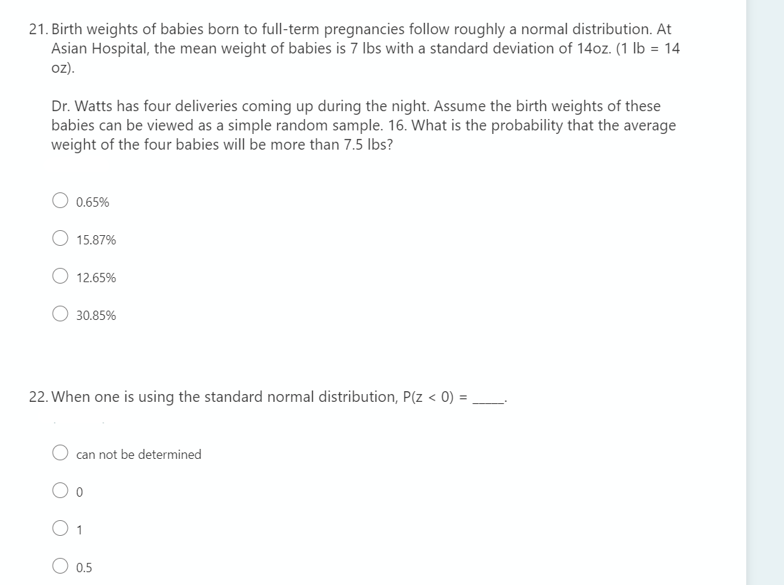 21. Birth weights of babies born to full-term pregnancies follow roughly a normal distribution. At
Asian Hospital, the mean weight of babies is 7 Ibs with a standard deviation of 14oz. (1 lb = 14
oz).
Dr. Watts has four deliveries coming up during the night. Assume the birth weights of these
babies can be viewed as a simple random sample. 16. What is the probability that the average
weight of the four babies will be more than 7.5 Ibs?
0.65%
15.87%
12.65%
30.85%
22. When one is using the standard normal distribution, P(z < 0) =
can not be determined
1
0.5
