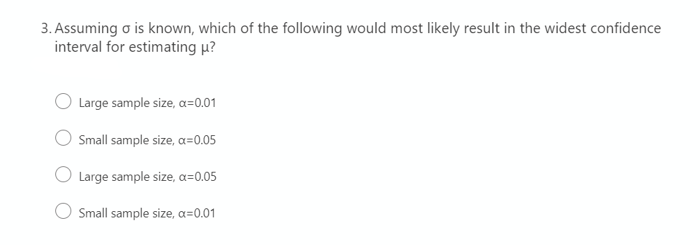 3. Assuming o is known, which of the following would most likely result in the widest confidence
interval for estimating µ?
Large sample size, a=0.01
Small sample size, a=0.05
Large sample size, a=0.05
Small sample size, a=0.01
