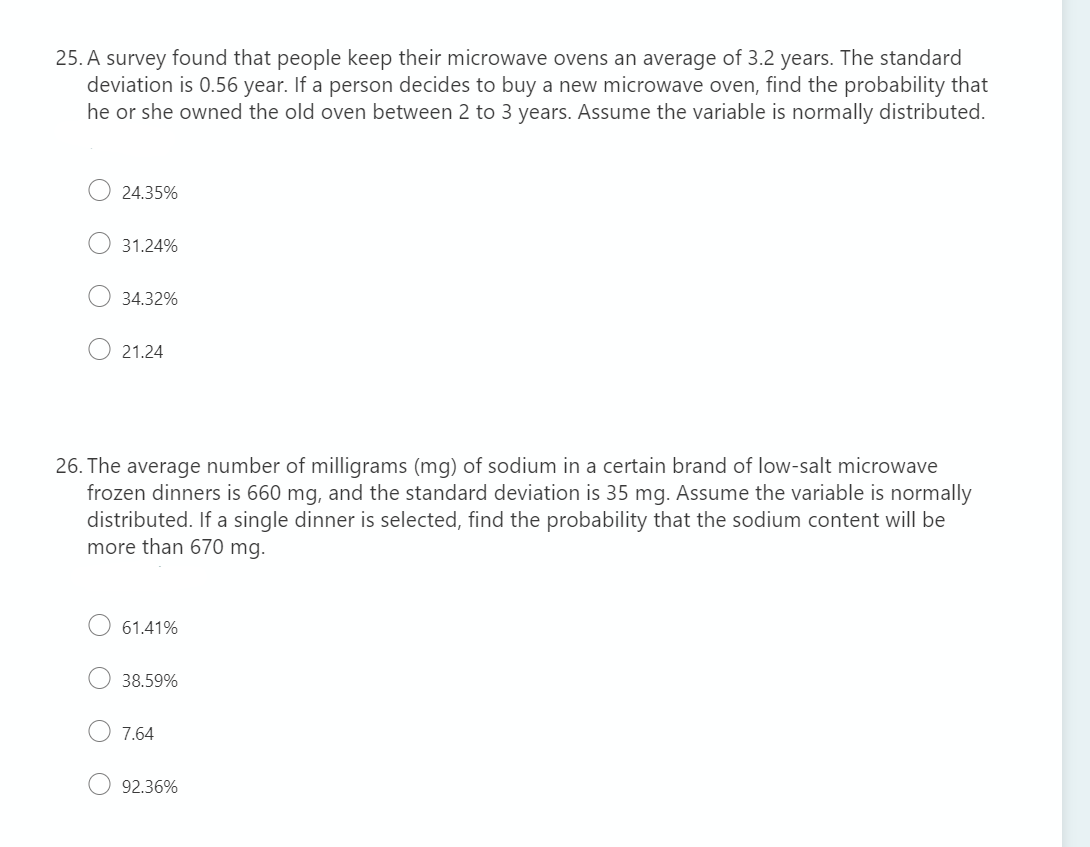 25. A survey found that people keep their microwave ovens an average of 3.2 years. The standard
deviation is 0.56 year. If a person decides to buy a new microwave oven, find the probability that
he or she owned the old oven between 2 to 3 years. Assume the variable is normally distributed.
24.35%
31.24%
34.32%
21.24
26. The average number of milligrams (mg) of sodium in a certain brand of low-salt microwave
frozen dinners is 660 mg, and the standard deviation is 35 mg. Assume the variable is normally
distributed. If a single dinner is selected, find the probability that the sodium content will be
more than 670 mg.
61.41%
38.59%
7.64
92.36%
