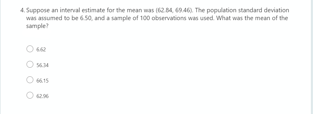 4. Suppose an interval estimate for the mean was (62.84, 69.46). The population standard deviation
was assumed to be 6.50, and a sample of 100 observations was used. What was the mean of the
sample?
6.62
56.34
66.15
62.96
