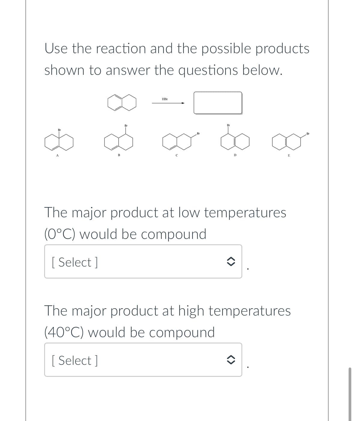 Use the reaction and the possible products
shown to answer the questions below.
8.
B
HBr
D
The major product at low temperatures
(0°C) would be compound
[ Select]
E
The major product at high temperatures
(40°C) would be compound
[Select]