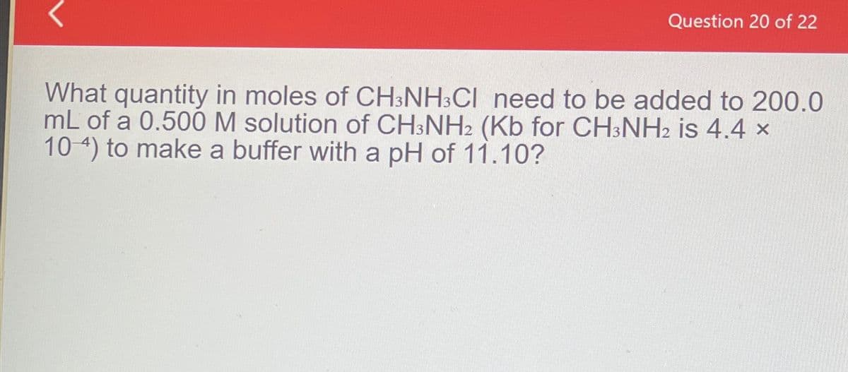 Question 20 of 22
What quantity in moles of CH3NH3CI need to be added to 200.0
mL of a 0.500 M solution of CH3NH2 (Kb for CH3NH2 is 4.4 ×
10-4) to make a buffer with a pH of 11.10?