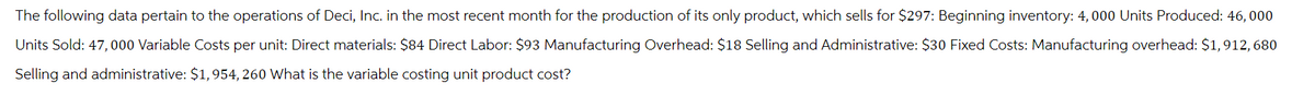 The following data pertain to the operations of Deci, Inc. in the most recent month for the production of its only product, which sells for $297: Beginning inventory: 4, 000 Units Produced: 46,000
Units Sold: 47,000 Variable Costs per unit: Direct materials: $84 Direct Labor: $93 Manufacturing Overhead: $18 Selling and Administrative: $30 Fixed Costs: Manufacturing overhead: $1,912, 680
Selling and administrative: $1,954, 260 What is the variable costing unit product cost?