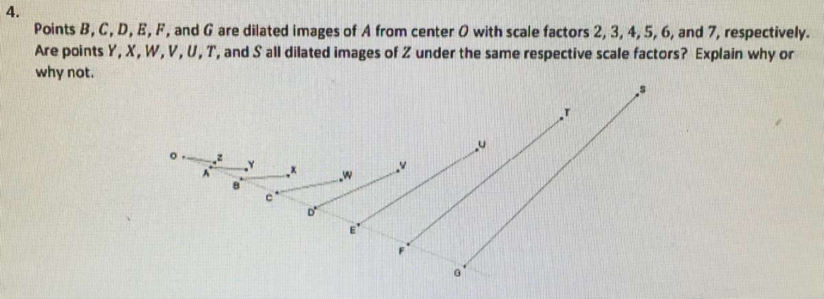 **4.**

**Prompt:** Points **B, C, D, E, F,** and **G** are dilated images of **A** from center **O** with scale factors **2, 3, 4, 5, 6,** and **7**, respectively. Are points **Y, X, W, V, U, T,** and **S** all dilated images of **Z** under the same respective scale factors? Explain why or why not.

**Diagram Explanation:** 

The diagram depicts an origin point labeled as **O**, from which multiple points extend outward, representing dilations at specified scale factors. The points and their respective connections are as follows:

- **Z** is a point positioned on the line extending from **O**.
- **A** is another point positioned closer to **O** on the same line extending from **O**.
- Points **B, C, D, E, F,** and **G** are arranged linearly further from **A** and **O** at respective distances that theoretically correspond to the scale factors: **2, 3, 4, 5, 6,** and **7**.

Parallel lines are drawn from corresponding dilation points on **A** to different congruent points on **Z** extending further outward:
- **B** is connected to **S**
- **C** to **X**
- **D** to **W**
- **E** to **V**
- **F** to **U**
- **G** to **T**

All these lines emanate from point **O** and extend outward, suggesting that the transformations are based on this center point.

**Answer Explanation:** 

The question seeks to determine if the points **Y, X, W, V, U, T,** and **S** are dilated images of **Z** under the same respective scale factors as for **A** with points **B, C, D, E, F,** and **G**.

To verify if the points are dilated images of **Z**, we need to check if the distances between **O** and these points maintain the same ratio as that between **O** and the corresponding points derived from **A**. Essentially:

- **S** should be twice the distance from **O** as **Z** is from **O**.
- **X** should be three times the distance from **