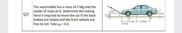 The automobile has a mass of 2 Mg and the
center of mass at G. Determine the towing
Q3 force F required to move the car if the back
0.6 m
0.3 m
brakes are locked and the front wheels are
Im 150 m
free to roll. Take us = 0.3.
0.75 m
