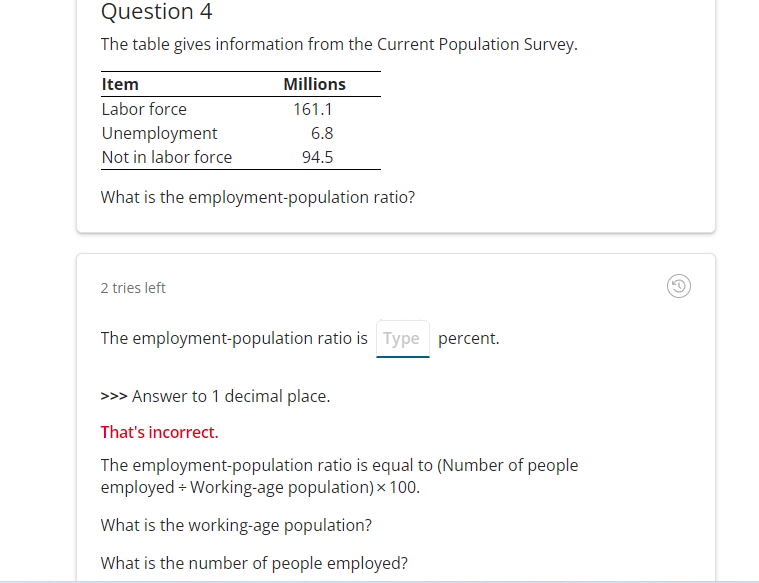 Question 4
The table gives information from the Current Population Survey.
Item
Labor force
Unemployment
Not in labor force
What is the employment-population ratio?
Millions
161.1
2 tries left
6.8
94.5
The employment-population ratio is Type percent.
>>> Answer to 1 decimal place.
That's incorrect.
The employment-population ratio is equal to (Number of people
employed + Working-age population) x 100.
What is the working-age population?
What is the number of people employed?
G