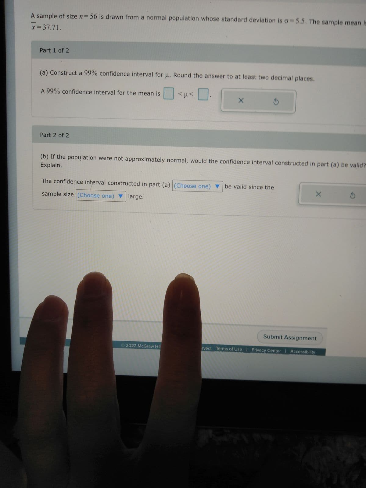 A sample of size n = 56 is drawn from a normal population whose standard deviation is o=5.5. The sample mean is
x = 37.71.
-
Part 1 of 2
(a) Construct a 99% confidence interval for u. Round the answer to at least two decimal places.
A 99% confidence interval for the mean is
Part 2 of 2
<μ<
X
(b) If the population were not approximately normal, would the confidence interval constructed in part (a) be valid?
Explain.
2022 McGraw Hill
The confidence interval constructed in part (a) (Choose one) ▼ be valid since the
sample size (Choose one) ▼ large.
X
Submit Assignment
rved. Terms of Use | Privacy Center | Accessibility
3