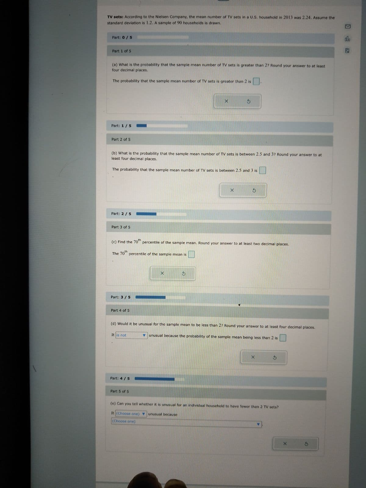 TV sets: According to the Nielsen Company, the mean number of TV sets in a U.S. household in 2013 was 2.24. Assume the
standard deviation is 1.2. A sample of 90 households is drawn.
Part: 0 / 5
Part 1 of 5
(a) What is the probability that the sample mean number of TV sets is greater than 27 Round your answer to at least
four decimal places.
The probability that the sample mean number of TV sets is greater than 2 is
Part: 1/5 -
Part 2 of 5
Part: 2 / 5
(b) What is the probability that the sample mean number of TV sets is between 2.5 and 3? Round your answer to at
least four decimal places.
The probability that the sample mean number of TV sets is between 2.5 and 3 is
Part 3 of 5
The
percentile of the sample mean is
Part: 3/5
(c) Find the 70th percentile of the sample mean. Round your answer to at least two decimal places.
70th
Part 4 of 5
It is not
Part: 4 / 5
X
X
Part 5 of 5
S
3
X
(d) Would it be unusual for the sample mean to be less than 2? Round your answer to at least four decimal places.
$
unusual because the probability of the sample mean being less than 2 is
X
S
(e) Can you tell whether it is unusual for an individual household to have fewer than 2 TV sets?
It (Choose one) unusual because
(Choose one)
X
alo
B