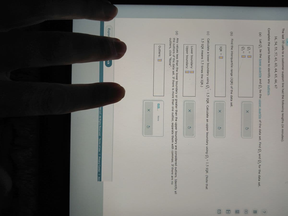 The last 10 calls to a customer support line had the following lengths (in minutes).
16, 54, 55, 57, 61, 63, 64, 65, 66, 67
Complete the parts below to identify any outliers.
(a) Let Q₁ be the lower quartile and Q3 be the upper quartile of the data set. Find Q, and Q3 for the data set.
2₁ = 0
9₁ = 0
(b) Find the interquartile range (IQR) of the data set.
IQR = [
Explar
(c) Calculate a lower boundary using Q₁-1.5 IQR. Calculate an upper boundary using Q3 +1.5 IQR. (Note that
1.5.IQR means 1.5 times the IQR.)
Lower boundary:
Upper boundary:
X
Outliers:
X
(d) Any values less than the lower boundary or greater than the upper boundary are considered outliers. Identify all
the outliers of the data set. If there is more than one outlier, separate them with commas. If there are no
outliers, click "None".
ck
X
0,0,...
X
None
Ś
Hill LLC. All Rights Reserved. Terms of Use | Privacy Center | Acce
?
D
8.H