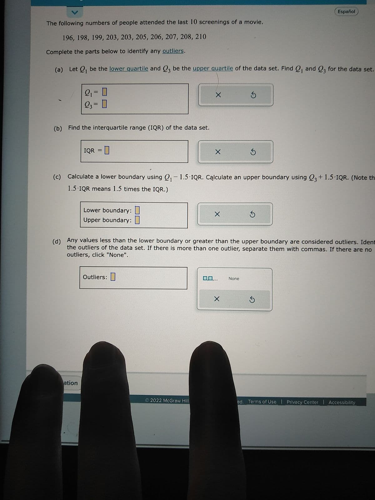 The following numbers of people attended the last 10 screenings of a movie.
196, 198, 199, 203, 203, 205, 206, 207, 208, 210
Complete the parts below to identify any outliers.
(a) Let Q₁ be the lower quartile and Q3 be the upper quartile of the data set. Find 2, and 23 for the data set.
2₁ = 0
23 = 0
(b) Find the interquartile range (IQR) of the data set.
IQR =
ation
Lower boundary:
Upper boundary:
X
Outliers:
X
(c) Calculate a lower boundary using Q₁-1.5 IQR. Calculate an upper boundary using 23 +1.5-IQR. (Note th
1.5 IQR means 1.5 times the IQR.)
2022 McGraw Hill
X
(d) Any values less than the lower boundary or greater than the upper boundary are considered outliers. Ident
the outliers of the data set. If there is more than one outlier, separate them with commas. If there are no
outliers, click "None".
0,0,...
S
X
S
None
Español
S
S
ed. Terms of Use | Privacy Center | Accessibility