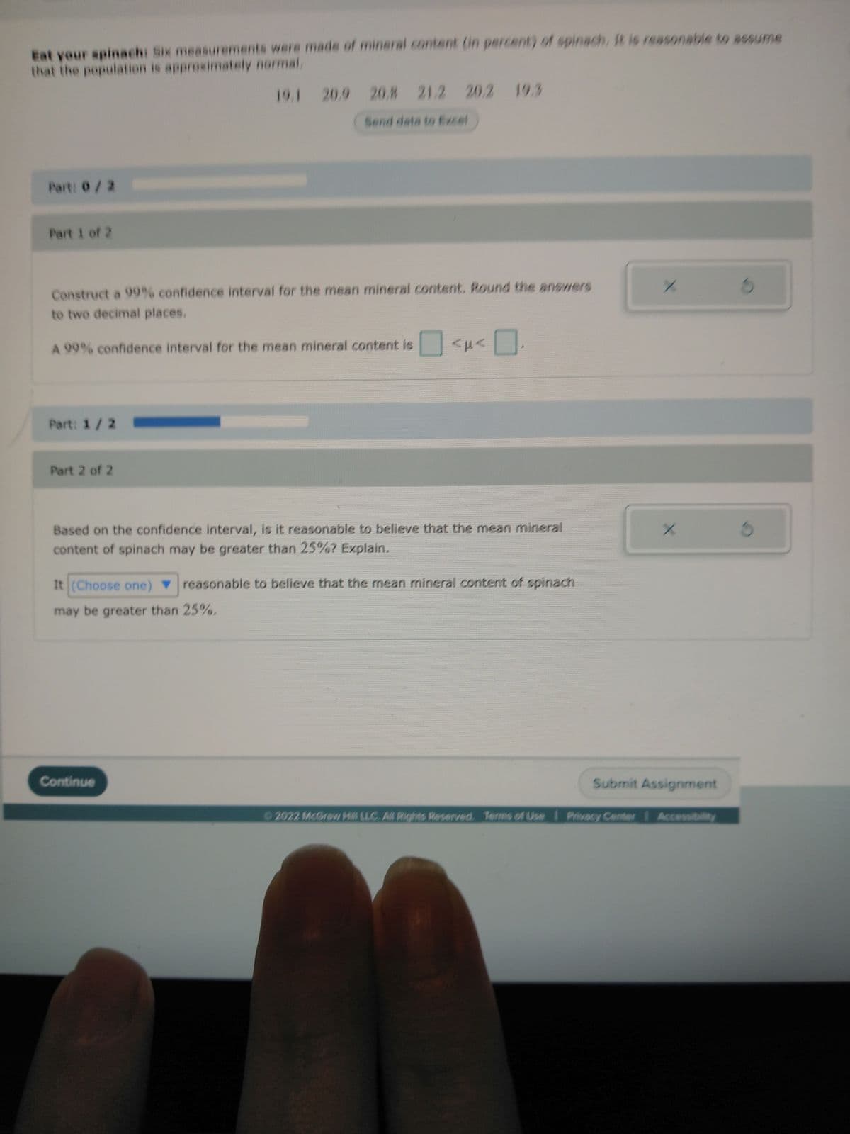 Eat your spinach: Six measurements were made of mineral content (in percent) of spinach, it is reasonable to assume
that the population is approximately normal.
19.1 20.9 20.8 21.2 20.2 19.3
Part: 0/2
Part 1 of 2
Construct a 99% confidence interval for the mean mineral content. Round the answers
to two decimal places.
A 99% confidence interval for the mean mineral content is
Part: 1/2
Part 2 of 2
APA
Based on the confidence interval, is it reasonable to believe that the mean mineral
content of spinach may be greater than 25%? Explain.
It (Choose one) reasonable to believe that the mean mineral content of spinach
may be greater than 25%.
Continue
/
X
Submit Assignment
©2022 McGraw Hill LLC. All Rights Reserved. Terms of Use | Privacy Center 1 Accessibility
S