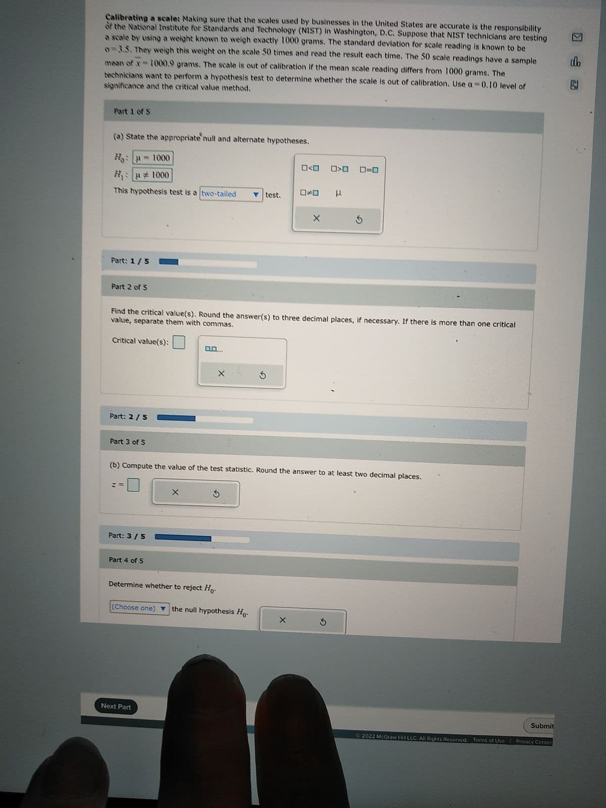 Calibrating a scale: Making sure that the scales used by businesses in the United States are accurate is the responsibility
of the National Institute for Standards and Technology (NIST) in Washington, D.C. Suppose that NIST technicians are testing
a scale by using a weight known to weigh exactly 1000 grams. The standard deviation for scale reading is known to be
0=3.5. They weigh this weight on the scale 50 times and read the result each time. The 50 scale readings have a sample
mean of x= 1000.9 grams. The scale is out of calibration if the mean scale reading differs from 1000 grams. The
technicians want to perform a hypothesis test to determine whether the scale is out of calibration. Use a 0.10 level of
significance and the critical value method.
Part 1 of S
(a) State the appropriate null and alternate hypotheses.
This hypothesis test is a two-tailed
Part: 1/5
Part 2 of 5
Part: 2 / 5
Part 3 of 5
Part: 3 / 5
Find the critical value(s). Round the answer(s) to three decimal places, if necessary. If there is more than one critical
value, separate them with commas.
Critical value(s):
Part 4 of 5
0.0.....
X
Next Part
%
test.
(b) Compute the value of the test statistic. Round the answer to at least two decimal places.
S
Determine whether to reject Ho
(Choose one) ▼ the null hypothesis Ho
0<0 0>0 0-0
0*0 µ
X
S
Submit
©2022 McGraw Hill LLC. All Rights Reserved. Terms of Use Privacy Center
alb