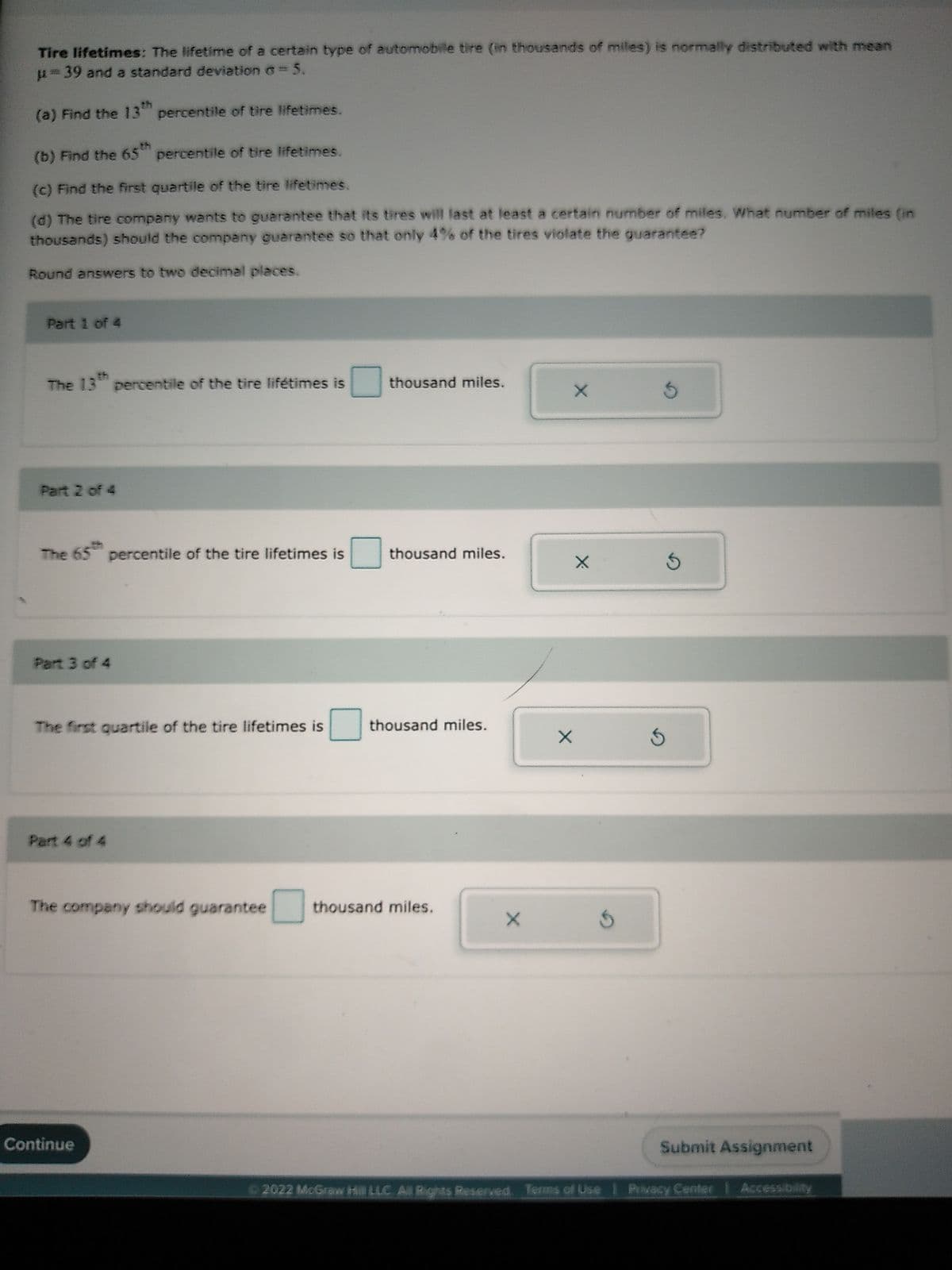 Tire lifetimes: The lifetime of a certain type of automobile tire (in thousands of miles) is normally distributed with mean
39 and a standard deviation Ở = 5.
(a) Find the 13th percentile of tire lifetimes.
(b) Find the 65th percentile of tire lifetimes.
(c) Find the first quartile of the tire lifetimes.
(d) The tire company wants to guarantee that its tires will last at least a certain number of miles. What number of miles (in
thousands) should the company guarantee so that only 4% of the tires violate the guarantee?
Round answers to two decimal places.
Part 1 of 4
The 13th percentile of the tire lifetimes is
Part 2 of 4
The 65 percentile of the tire lifetimes is
Part 3 of 4
The first quartile of the tire lifetimes is
Part 4 of 4
0
Continue
0
thousand miles.
thousand miles.
thousand miles.
The company should guarantee thousand miles.
X
X
X
X
Ś
Ś
Ś
Submit Assignment
©2022 McGraw Hill LLC. All Rights Reserved. Terms of Use | Privacy Center | Accessib