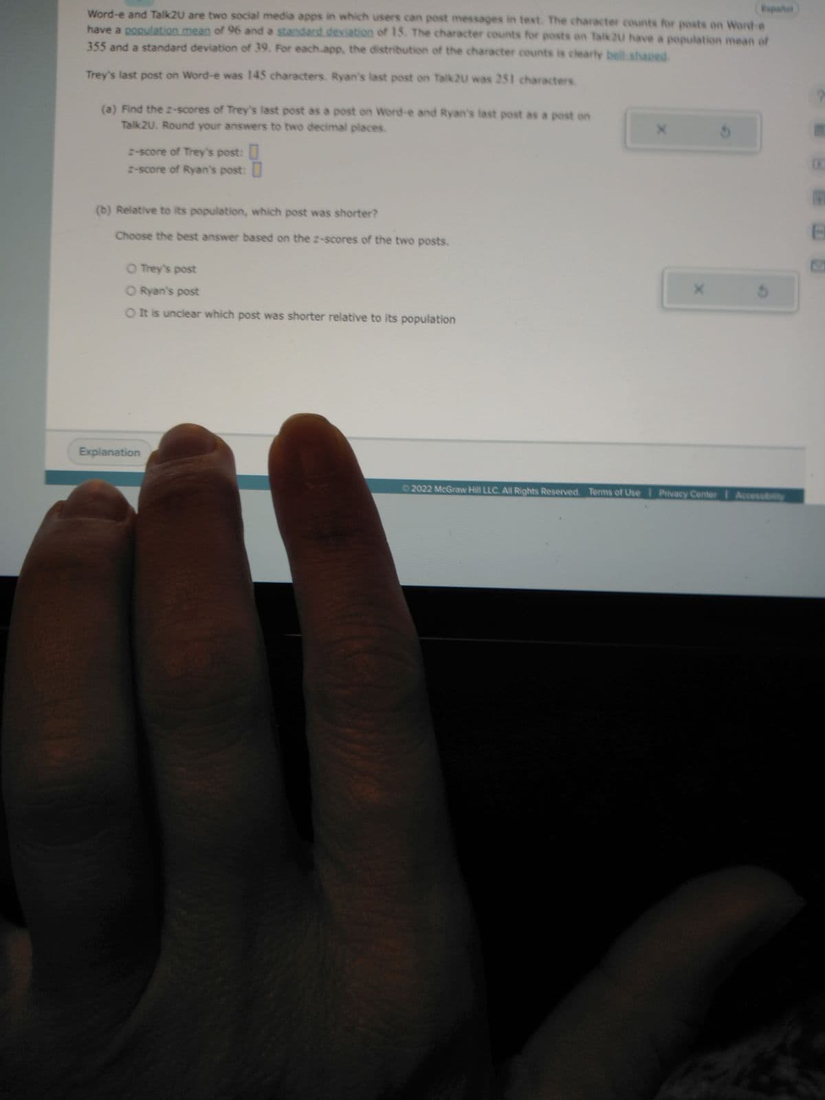 Word-e and Talk2U are two social media apps in which users can post messages in text. The character counts for posts on Word-e
have a population mean of 96 and a standard deviation of 15. The character counts for posts on Talk2u have a population mean of
355 and a standard deviation of 39. For each.app, the distribution of the character counts is clearly bell-shaped
Trey's last post on Word-e was 145 characters. Ryan's last post on Talk2U was 251 characters.
(a) Find the z-scores of Trey's last post as a post on Word-e and Ryan's last post as a post on
Talk2U. Round your answers to two decimal places.
z-score of Trey's post:
z-score of Ryan's post:
(b) Relative to its population, which post was shorter?
Choose the best answer based on the z-scores of the two posts.
O Trey's post
O Ryan's post
O It is unclear which post was shorter relative to its population
Explanation
X
X
5
Ⓒ2022 McGraw Hill LLC. All Rights Reserved. Terms of Use | Privacy Center | Accessibility
P
B