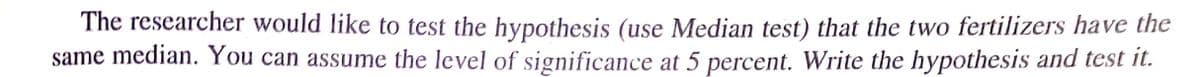 The researcher would like to test the hypothesis (use Median test) that the two fertilizers have the
same median. You can assume the level of significance at 5 percent. Write the hypothesis and test it.
