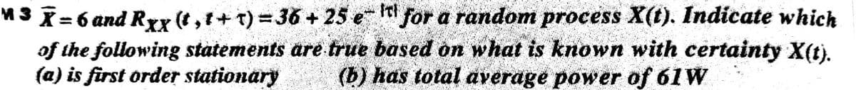 M3 X= 6 and Rxx (t,t+ T)= 3
of the following statements are true based on what is known with certainty X(t).
(a) is first order stationary
6+ 25e "for a random process X(t). Indicate which
%3D
(b) has total average power of 61W
