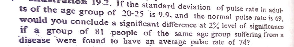 n 19,2. If the standard deviation of pulse rate in adul-
ts of the age group of 20-25 is 9.9, and the normal pulse rate is 69,
would you conclude a significant difference at 2% level of significance
if a group of 81 people of the same age group suffering from a
disease were found to have an average pulse rate of 74?
