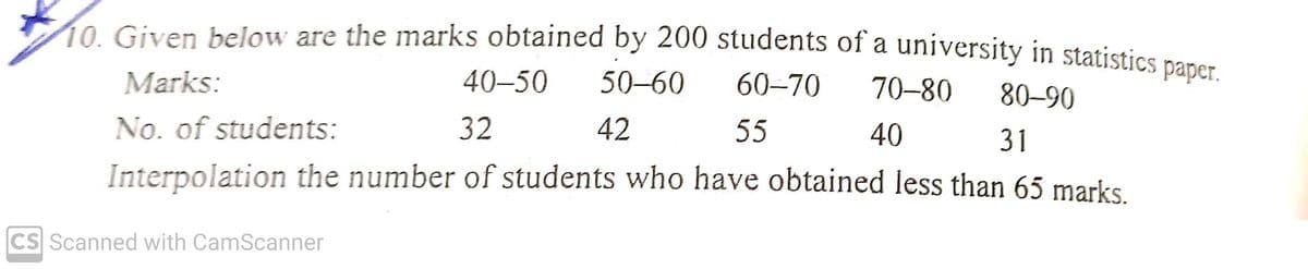 10. Given below are the marks obtained by 200 students of a university in statistics naner
Marks:
40–50
50–60
60-70
70-80
80–90
No. of students:
32
42
55
40
31
Interpolation the number of students who have obtained less than 65 marks
CS Scanned with CamScanner
