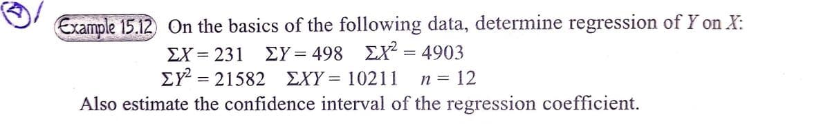 Example 15.12) On the basics of the following data, determine regression of Y on X:
ΣΧ231
ΣΥ- 498 ΣΧ 4903
EX =
= 21582
EXY= 10211
n = 12
Also estimate the confidence interval of the regression coefficient.
