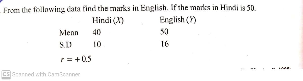 - From the following data find the marks in English. If the marks in Hindi is 50.
Hindi (X)
English (Y)
Мean
40
50
S.D
10
16
r = + 0.5
CS Scanned with CamScanner
