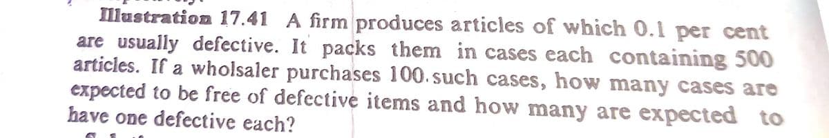 Illustration 17.41 A firm produces articles of which 0.1 per cent
are usually defective. It packs them in cases each containing 500
articles. If a wholsaler purchases 100. such cases, how many cases are
expected to be free of defective items and how many are expected to
have one defective each?
